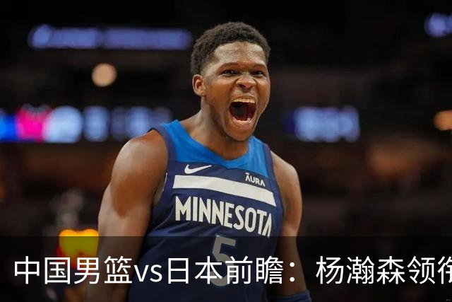 中国男篮vs日本前瞻：杨瀚森领衔三塔PK霍金森 剑指主场双杀日本