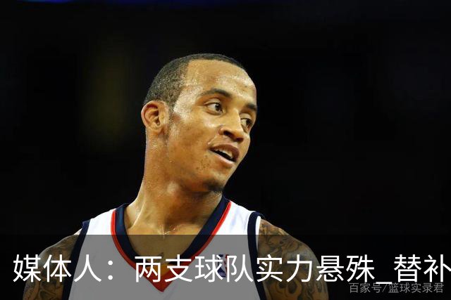 媒体人：两支球队实力悬殊 替补亮眼发挥也算是本场比赛最大收获